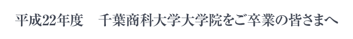 平成22年度 千葉商科大学大学院を卒業のご皆さまへ 平成22年度 千葉商科大学大学院をご卒業の皆さまへ